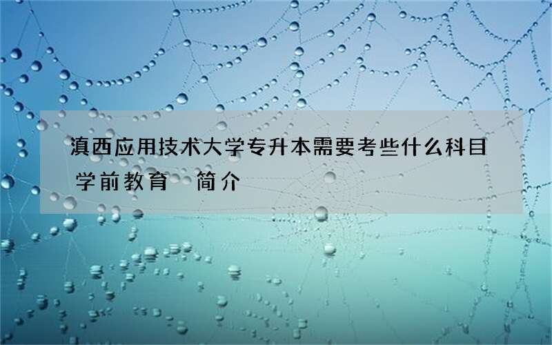 滇西应用技术大学专升本需要考些什么科目学前教育 简介